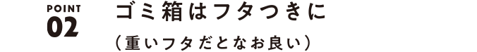 02 ごみ箱はフタつきに（重いフタだとなお良い）