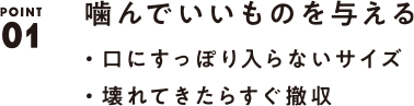 POINT01 噛んでいいものを与える ・口にすっぽり入らないサイズ・壊れてきたらすぐ撤収