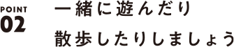 POINT02 一緒に遊んだり散歩したりしましょう