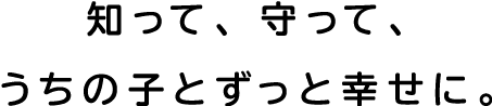 知って、守って、うちのことずっと幸せに。