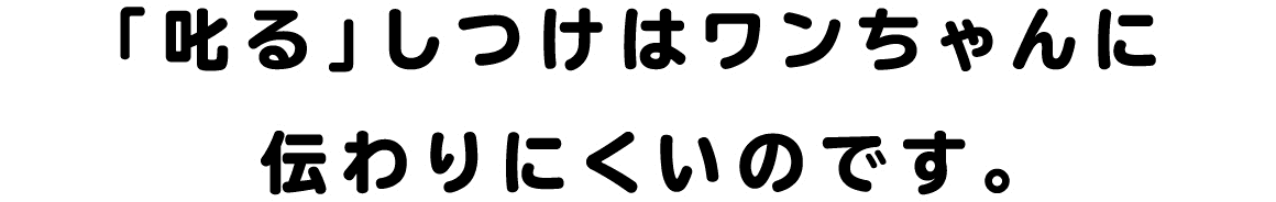 「叱る」しつけはワンちゃんに伝わりにくいのです。