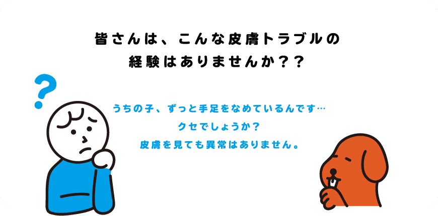 皆さんは、こんな皮膚トラブルの経験はありませんか？？「うちの子、ずっと手足をなめているんです・・・クセでしょうか？皮膚を見ても異常はありません。」