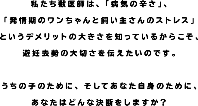 私たち獣医師は、「病気の恐ろしさ」、「発情期のワンちゃんと飼い主さんのストレス」というデメリットの大きさを知っているからこそ、避妊去勢の大切さを伝えたいのです。うちの子のために、そしてあなた自身のために、あなたはどんな決断をしますか？