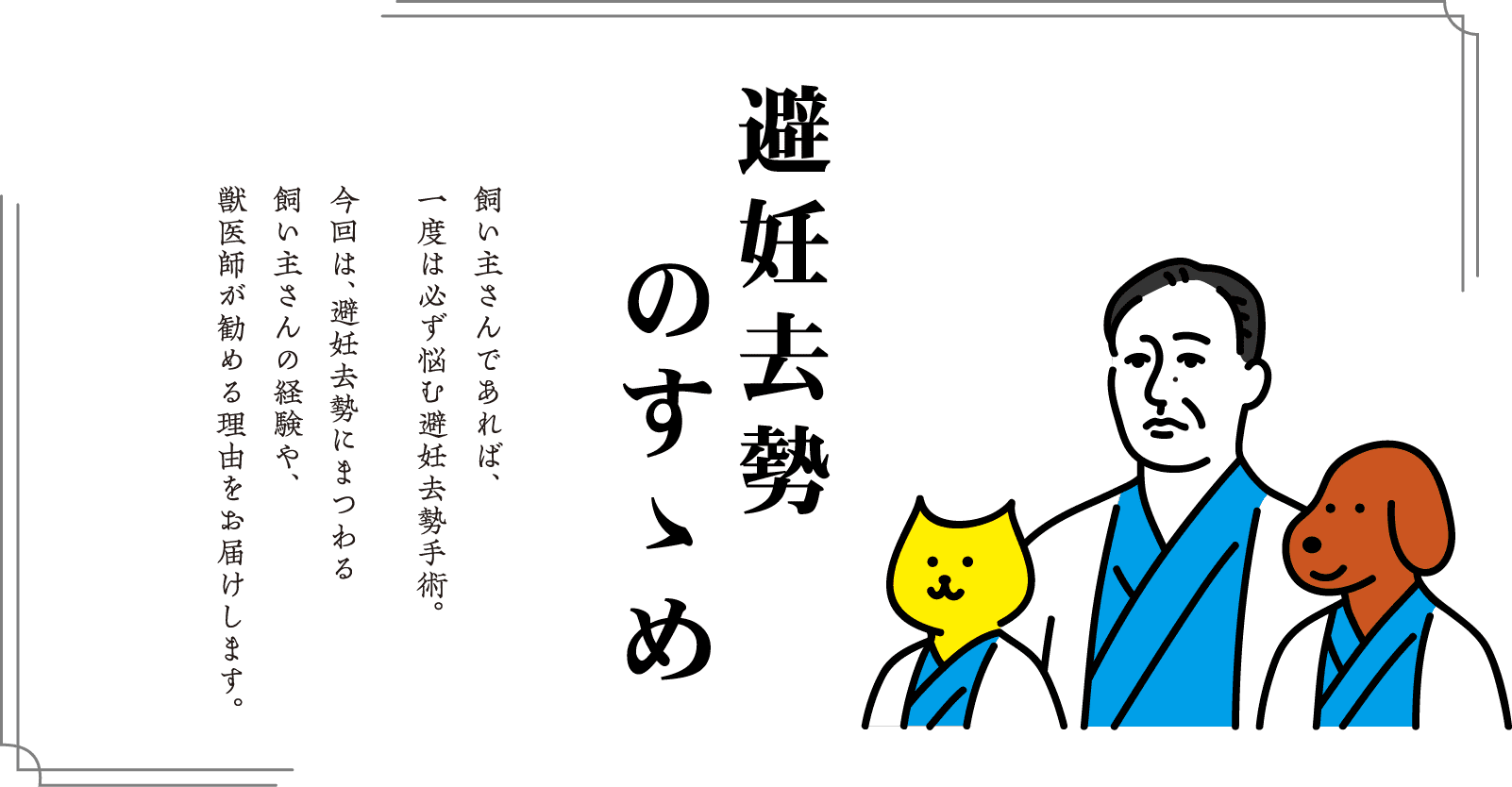 避妊去勢のすすめ　飼い主さんであれば、一度は必ず悩む避妊去勢手術。今回は、避妊去勢にまつわる飼い主さんの経験や、獣医師が勤める理由をお届けします。